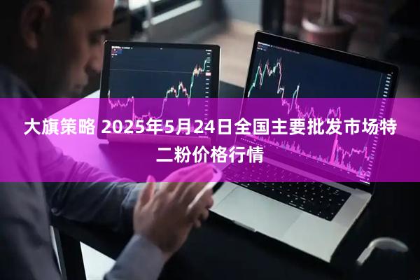 大旗策略 2025年5月24日全国主要批发市场特二粉价格行情