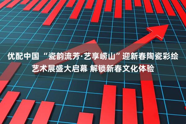 优配中国 “瓷韵流芳·艺享崂山”迎新春陶瓷彩绘艺术展盛大启幕 解锁新春文化体验