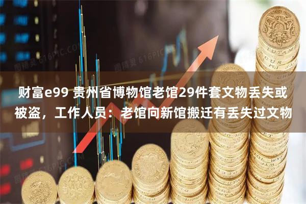 财富e99 贵州省博物馆老馆29件套文物丢失或被盗，工作人员：老馆向新馆搬迁有丢失过文物