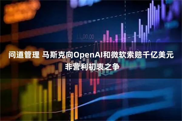 问道管理 马斯克向OpenAI和微软索赔千亿美元 非营利初衷之争
