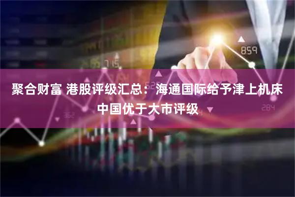 聚合财富 港股评级汇总：海通国际给予津上机床中国优于大市评级