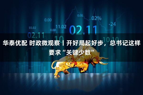 华泰优配 时政微观察丨开好局起好步，总书记这样要求“关键少数”