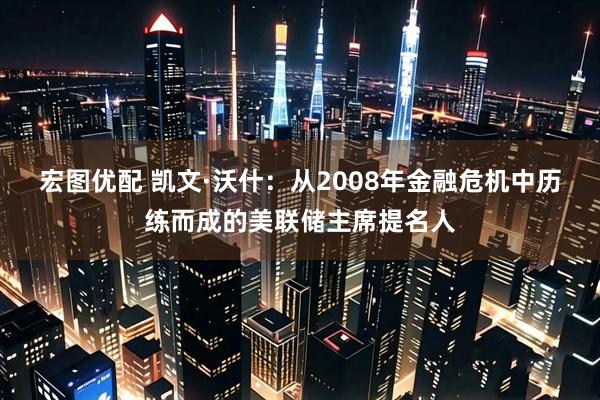 宏图优配 凯文·沃什：从2008年金融危机中历练而成的美联储主席提名人