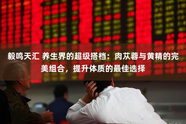 毅鸣天汇 养生界的超级搭档：肉苁蓉与黄精的完美组合，提升体质的最佳选择