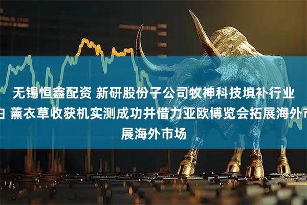 无锡恒鑫配资 新研股份子公司牧神科技填补行业空白 薰衣草收获机实测成功并借力亚欧博览会拓展海外市场