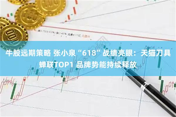 牛股远期策略 张小泉“618”战绩亮眼：天猫刀具蝉联TOP1 品牌势能持续释放