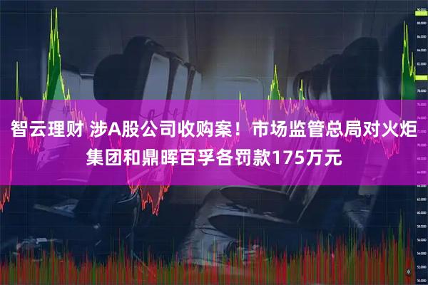 智云理财 涉A股公司收购案！市场监管总局对火炬集团和鼎晖百孚各罚款175万元