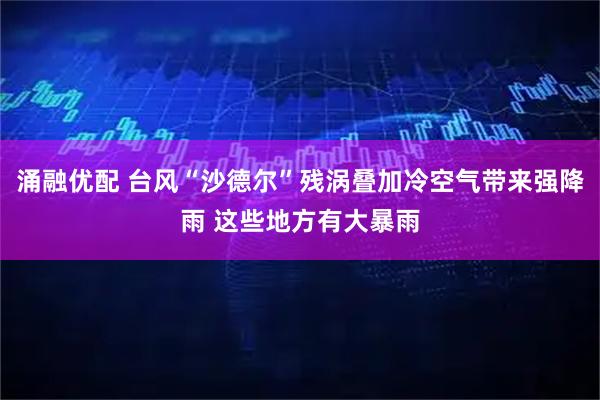 涌融优配 台风“沙德尔”残涡叠加冷空气带来强降雨 这些地方有大暴雨